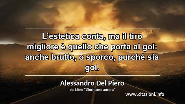 “L’estetica conta, ma il tiro migliore è quello che porta al gol: anche brutto, o sporco, purché sia gol.”