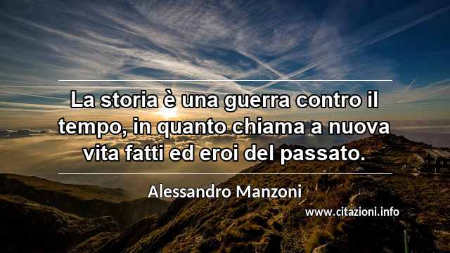 “La storia è una guerra contro il tempo, in quanto chiama a nuova vita fatti ed eroi del passato.”