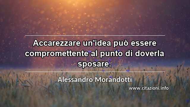 “Accarezzare un'idea può essere compromettente al punto di doverla sposare.”