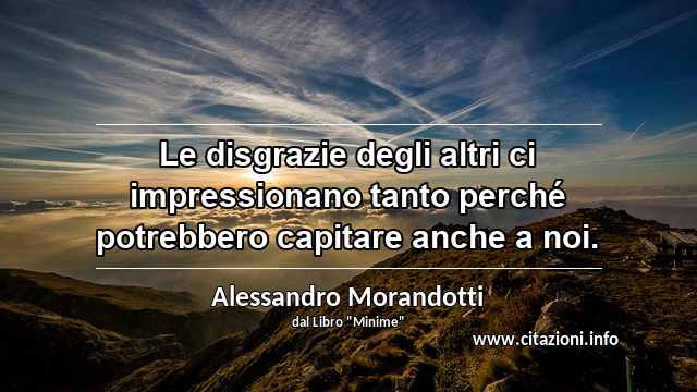 “Le disgrazie degli altri ci impressionano tanto perché potrebbero capitare anche a noi.”