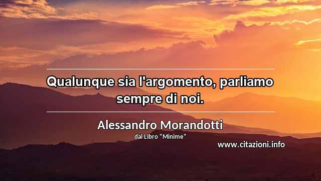 “Qualunque sia l'argomento, parliamo sempre di noi.”