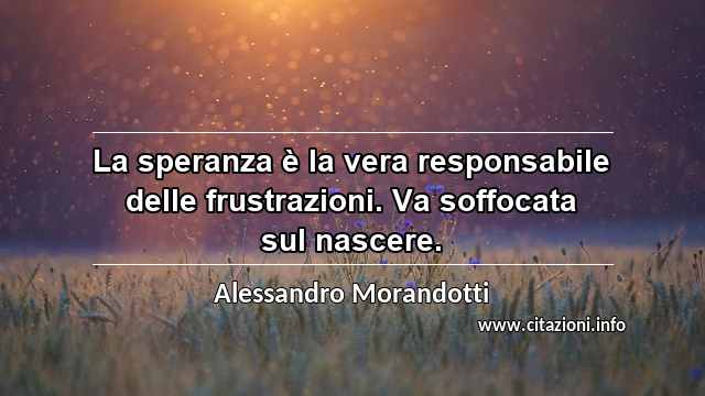 “La speranza è la vera responsabile delle frustrazioni. Va soffocata sul nascere.”