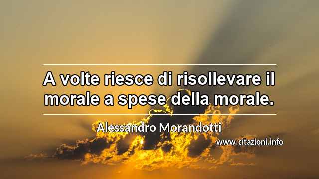 “A volte riesce di risollevare il morale a spese della morale.”
