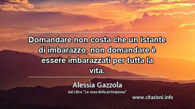 “Domandare non costa che un istante di imbarazzo, non domandare è essere imbarazzati per tutta la vita.”