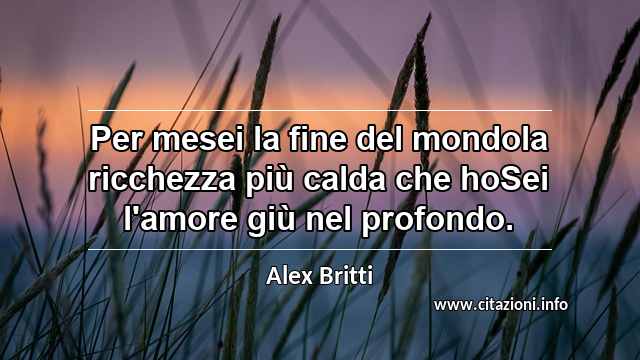 “Per mesei la fine del mondola ricchezza più calda che hoSei l'amore giù nel profondo.”