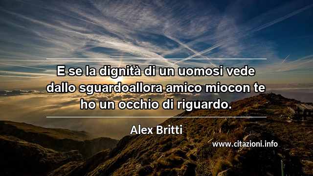 “E se la dignità di un uomosi vede dallo sguardoallora amico miocon te ho un occhio di riguardo.”