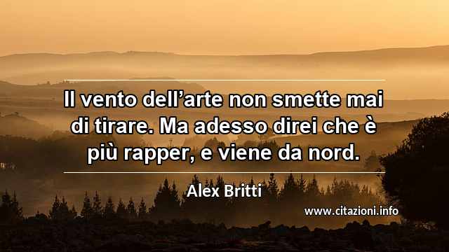 “Il vento dell’arte non smette mai di tirare. Ma adesso direi che è più rapper, e viene da nord.”