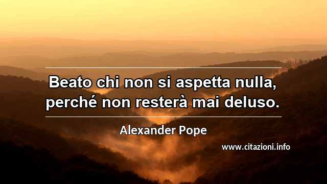 “Beato chi non si aspetta nulla, perché non resterà mai deluso.”