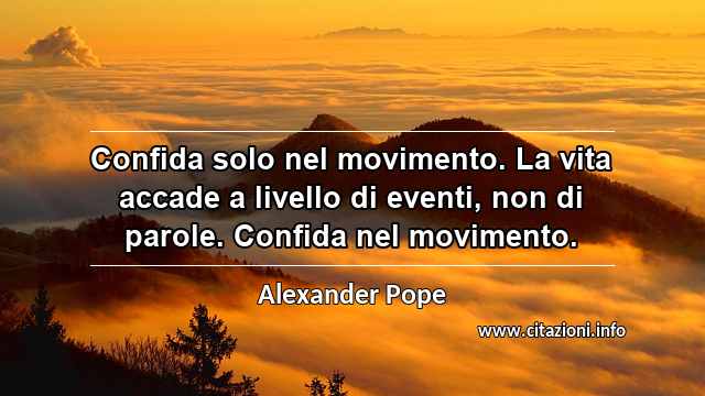 “Confida solo nel movimento. La vita accade a livello di eventi, non di parole. Confida nel movimento.”