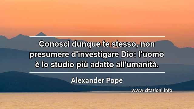 “Conosci dunque te stesso, non presumere d'investigare Dio: l'uomo è lo studio più adatto all'umanità.”