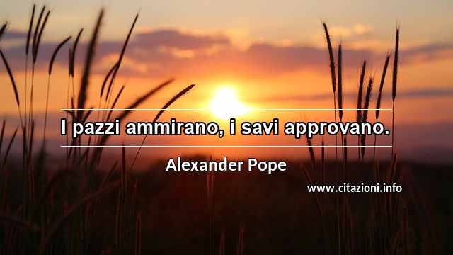 “I pazzi ammirano, i savi approvano.”