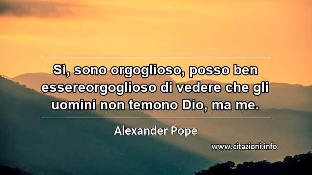 “Sì, sono orgoglioso, posso ben essereorgoglioso di vedere che gli uomini non temono Dio, ma me.”