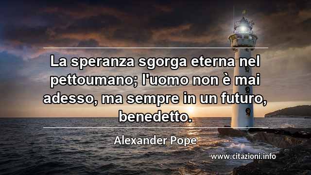 “La speranza sgorga eterna nel pettoumano; l'uomo non è mai adesso, ma sempre in un futuro, benedetto.”