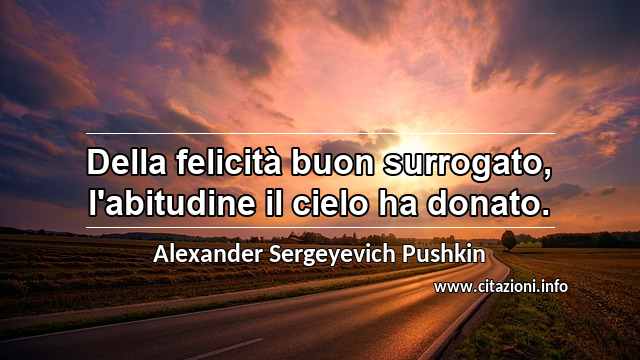 “Della felicità buon surrogato, l'abitudine il cielo ha donato.”