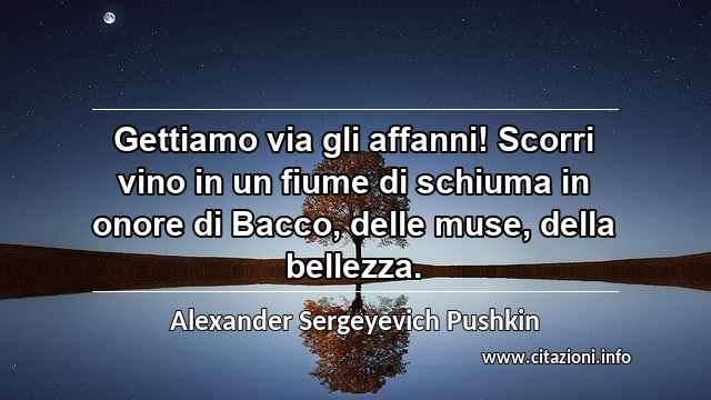 “Gettiamo via gli affanni! Scorri vino in un fiume di schiuma in onore di Bacco, delle muse, della bellezza.”