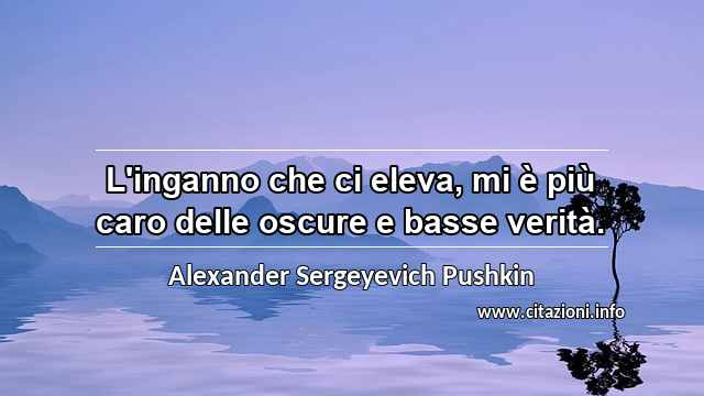 “L'inganno che ci eleva, mi è più caro delle oscure e basse verità.”