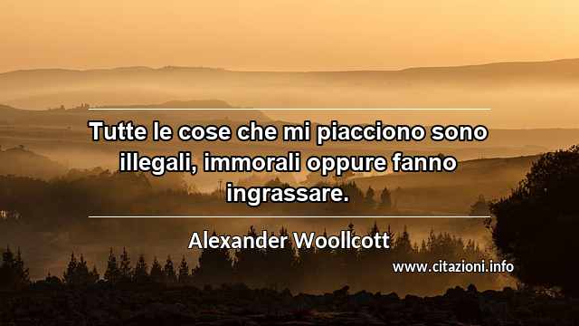 “Tutte le cose che mi piacciono sono illegali, immorali oppure fanno ingrassare.”