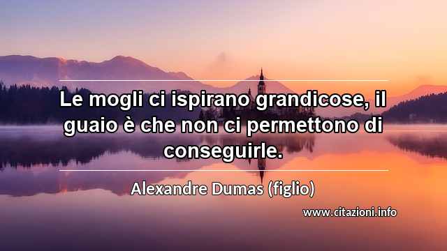 “Le mogli ci ispirano grandicose, il guaio è che non ci permettono di conseguirle.”