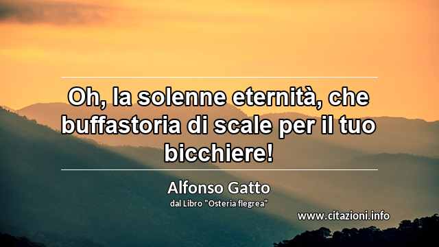 “Oh, la solenne eternità, che buffastoria di scale per il tuo bicchiere!”