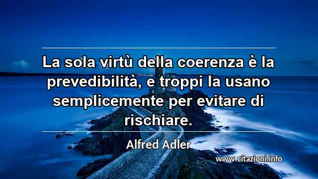 “La sola virtù della coerenza è la prevedibilità, e troppi la usano semplicemente per evitare di rischiare.”