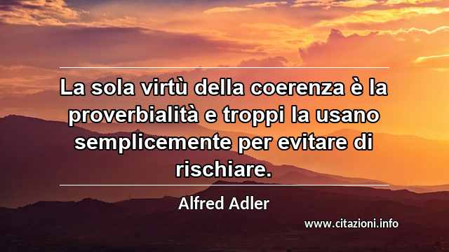 “La sola virtù della coerenza è la proverbialità e troppi la usano semplicemente per evitare di rischiare.”