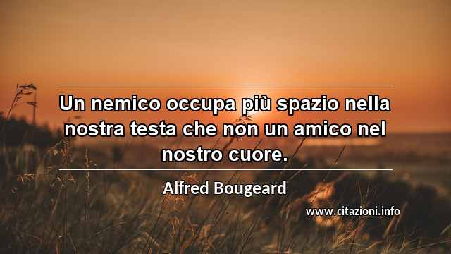 “Un nemico occupa più spazio nella nostra testa che non un amico nel nostro cuore.”