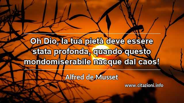 “Oh Dio, la tua pietà deve essere stata profonda, quando questo mondomiserabile nacque dal caos!”