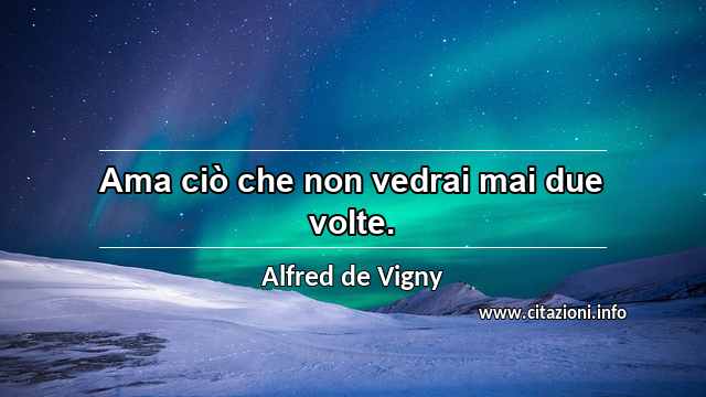“Ama ciò che non vedrai mai due volte.”