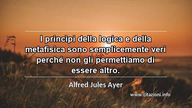 “I princìpi della logica e della metafisica sono semplicemente veri perché non gli permettiamo di essere altro.”