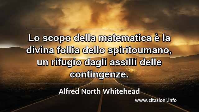 “Lo scopo della matematica è la divina follia dello spiritoumano, un rifugio dagli assilli delle contingenze.”