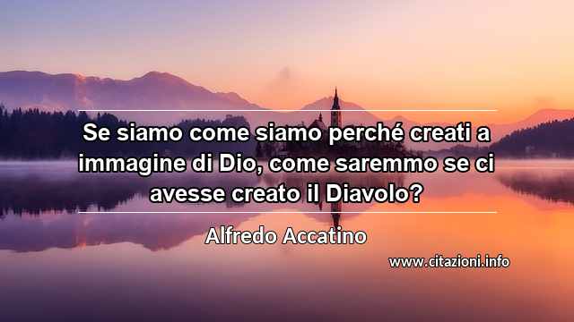 “Se siamo come siamo perché creati a immagine di Dio, come saremmo se ci avesse creato il Diavolo?”