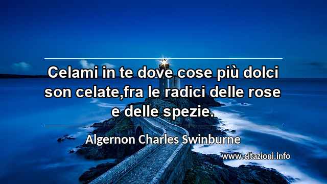“Celami in te dove cose più dolci son celate,fra le radici delle rose e delle spezie.”