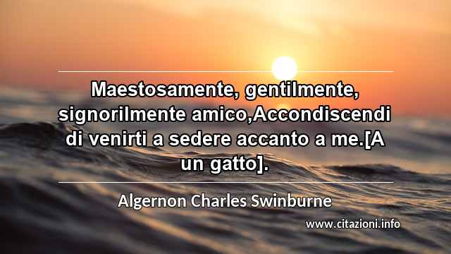 “Maestosamente, gentilmente, signorilmente amico,Accondiscendi di venirti a sedere accanto a me.[A un gatto].”