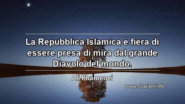 “La Repubblica Islamica è fiera di essere presa di mira dal grande Diavolo del mondo.”