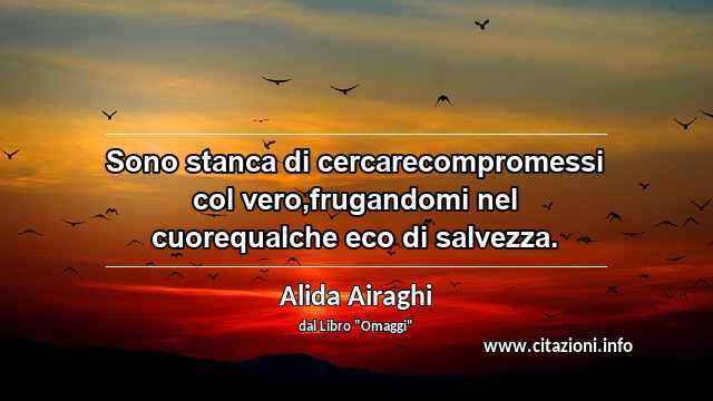 “Sono stanca di cercarecompromessi col vero,frugandomi nel cuorequalche eco di salvezza.”