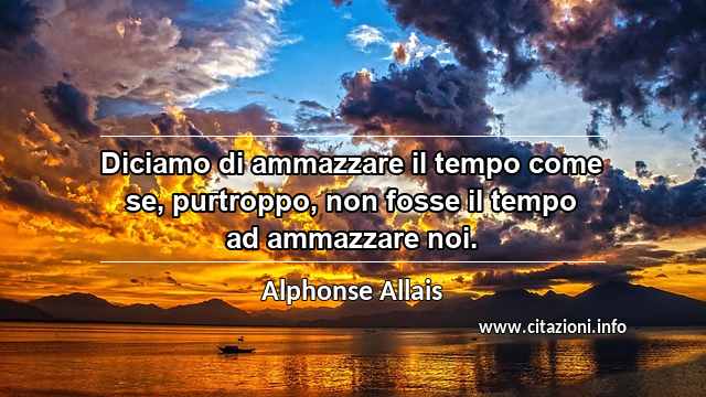 “Diciamo di ammazzare il tempo come se, purtroppo, non fosse il tempo ad ammazzare noi.”