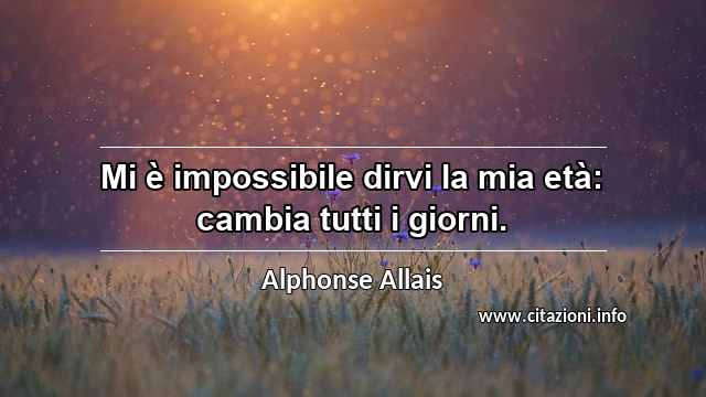 “Mi è impossibile dirvi la mia età: cambia tutti i giorni.”