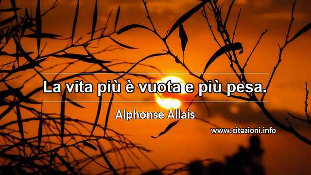 “La vita più è vuota e più pesa.”
