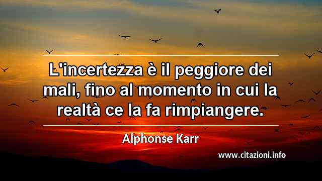 “L'incertezza è il peggiore dei mali, fino al momento in cui la realtà ce la fa rimpiangere.”
