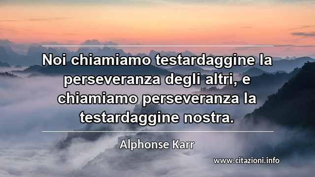 “Noi chiamiamo testardaggine la perseveranza degli altri, e chiamiamo perseveranza la testardaggine nostra.”