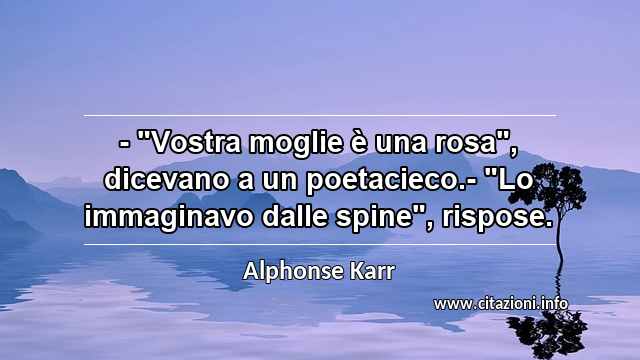 - "Vostra moglie è una rosa", dicevano a un poetacieco.- "Lo immaginavo dalle spine", rispose.