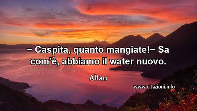 “− Caspita, quanto mangiate!− Sa com’è, abbiamo il water nuovo.”