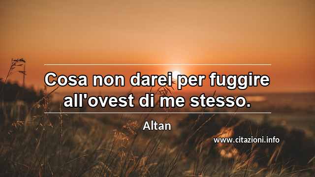 “Cosa non darei per fuggire all'ovest di me stesso.”