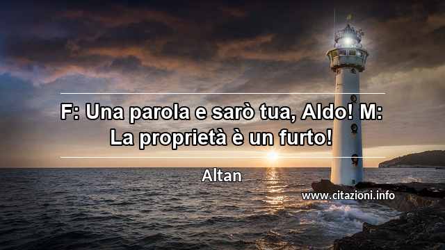 “F: Una parola e sarò tua, Aldo! M: La proprietà è un furto!”