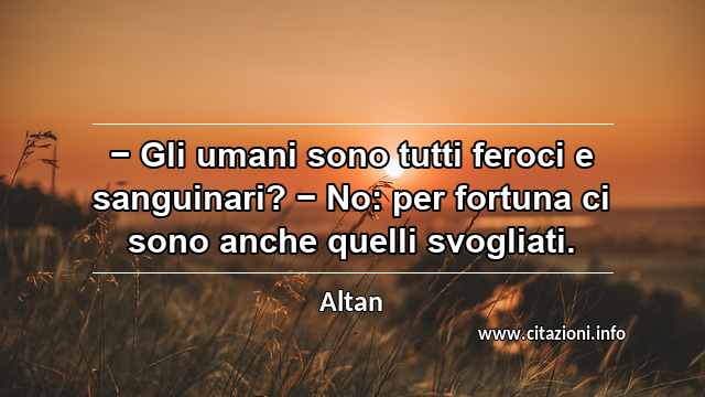 “− Gli umani sono tutti feroci e sanguinari? − No: per fortuna ci sono anche quelli svogliati.”