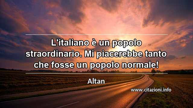 “L'italiano è un popolo straordinario. Mi piacerebbe tanto che fosse un popolo normale!”