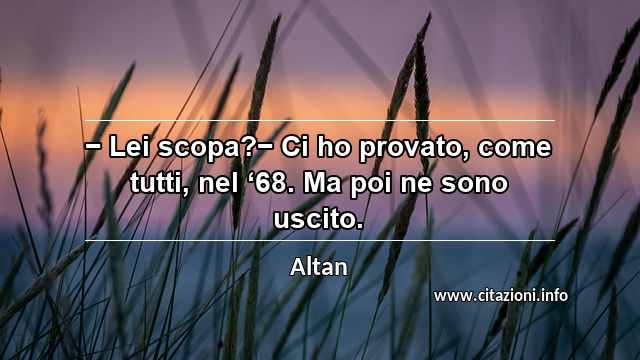 “− Lei scopa?− Ci ho provato, come tutti, nel ‘68. Ma poi ne sono uscito.”