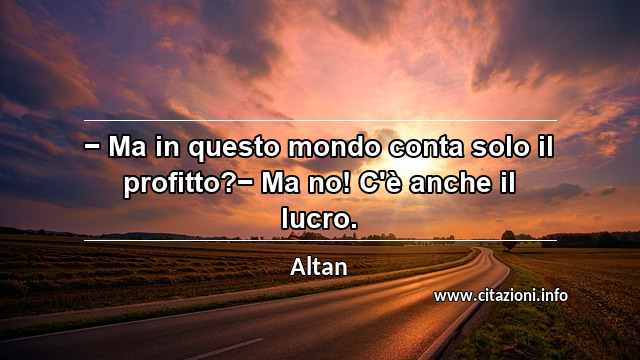 “− Ma in questo mondo conta solo il profitto?− Ma no! C'è anche il lucro.”