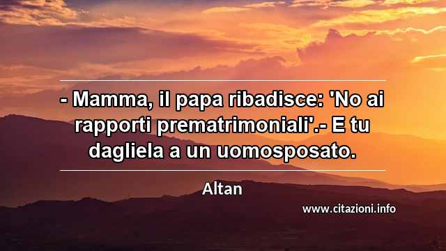 “- Mamma, il papa ribadisce: 'No ai rapporti prematrimoniali'.- E tu dagliela a un uomosposato.”