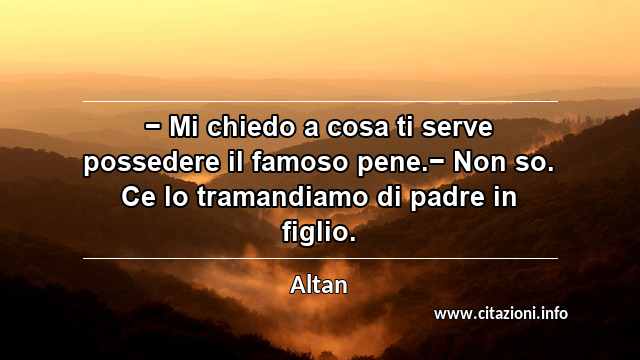 “− Mi chiedo a cosa ti serve possedere il famoso pene.− Non so. Ce lo tramandiamo di padre in figlio.”